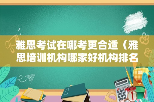 雅思考试在哪考更合适（雅思培训机构哪家好机构排名） 