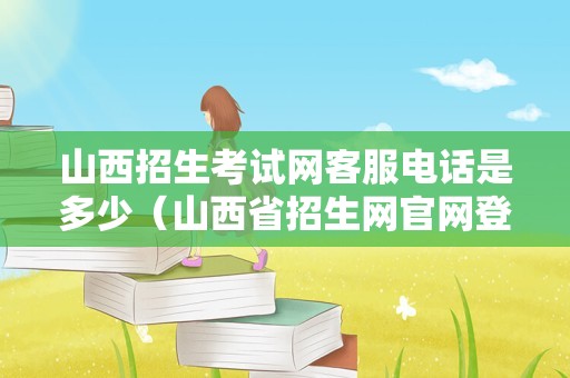 山西招生考试网客服电话是多少（山西省招生网官网登录） 