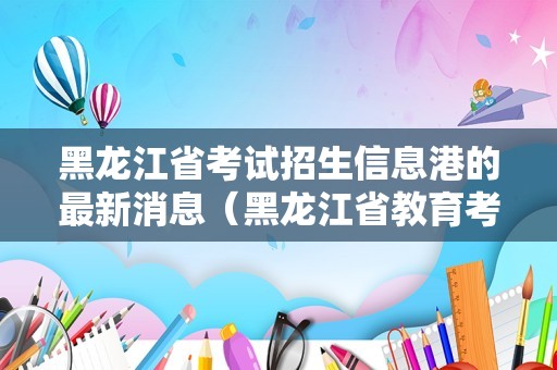 黑龙江省考试招生信息港的最新消息（黑龙江省教育考试院官网）