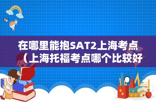 在哪里能抱SAT2上海考点（上海托福考点哪个比较好） 