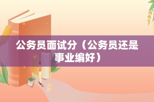 公务员面试分（公务员还是事业编好）