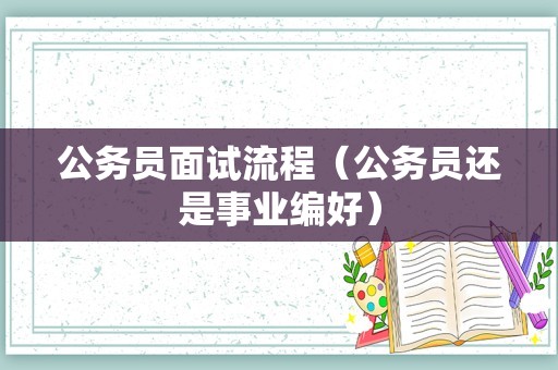 公务员面试流程（公务员还是事业编好）