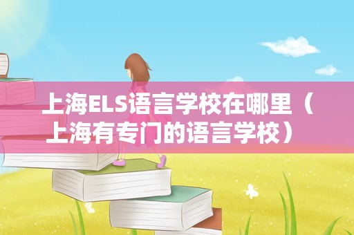 上海ELS语言学校在哪里（上海有专门的语言学校） 