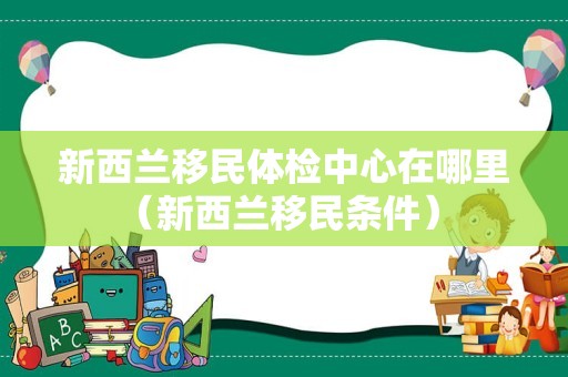 新西兰移民体检中心在哪里（新西兰移民条件） 