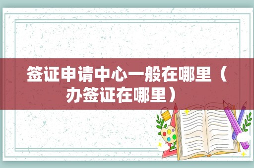 签证申请中心一般在哪里（办签证在哪里） 