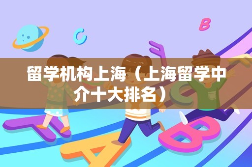 留学机构上海（上海留学中介十大排名） 