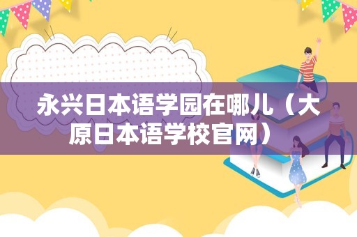 永兴日本语学园在哪儿（大原日本语学校官网） 