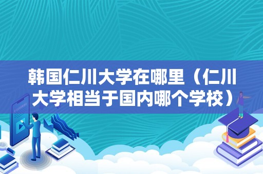 韩国仁川大学在哪里（仁川大学相当于国内哪个学校） 