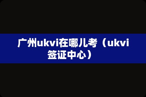 广州ukvi在哪儿考（ukvi签证中心） 