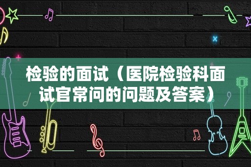 检验的面试（医院检验科面试官常问的问题及答案）