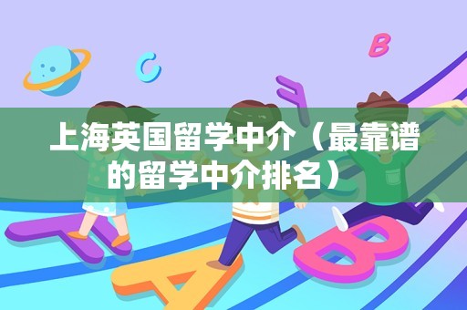 上海英国留学中介（最靠谱的留学中介排名） 