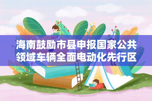 海南鼓励市县申报国家公共领域车辆全面电动化先行区试点 对入围市县给予1000万元专项奖励