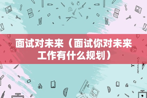 面试对未来（面试你对未来工作有什么规划）