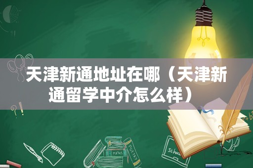 天津新通地址在哪（天津新通留学中介怎么样） 