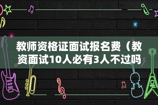 教师资格证面试报名费（教资面试10人必有3人不过吗）