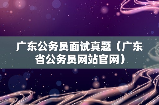 广东公务员面试真题（广东省公务员网站官网）