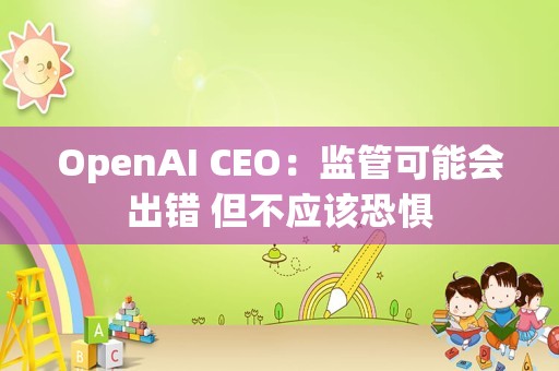 OpenAI CEO：监管可能会出错 但不应该恐惧