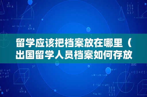 留学应该把档案放在哪里（出国留学人员档案如何存放） 