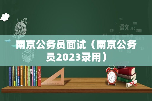 南京公务员面试（南京公务员2023录用）