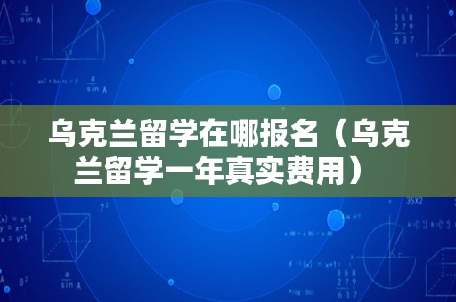 乌克兰留学在哪报名（乌克兰留学一年真实费用） 