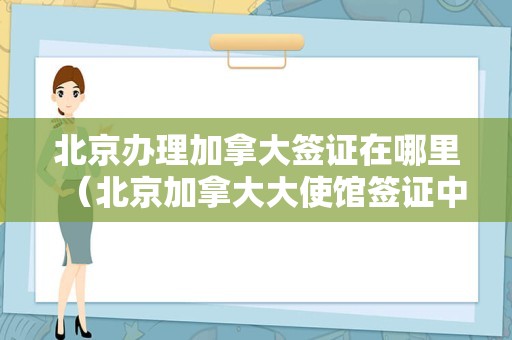 北京办理加拿大签证在哪里（北京加拿大大使馆签证中心） 