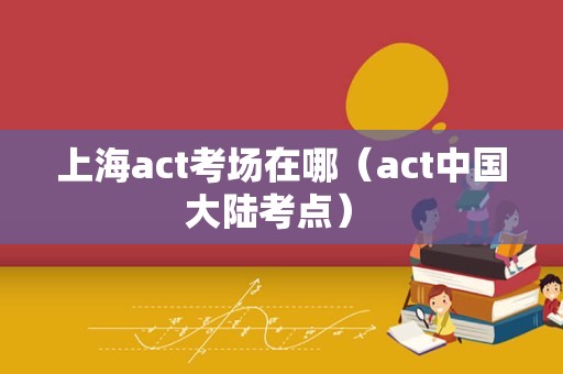 上海act考场在哪（act中国大陆考点） 