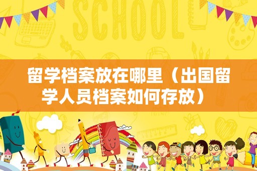 留学档案放在哪里（出国留学人员档案如何存放） 