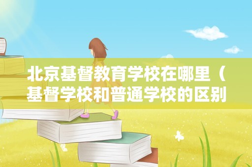 北京基督教育学校在哪里（基督学校和普通学校的区别） 