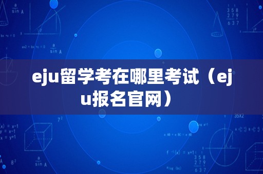 eju留学考在哪里考试（eju报名官网） 