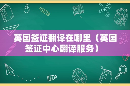 英国签证翻译在哪里（英国签证中心翻译服务） 