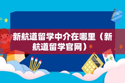 新航道留学中介在哪里（新航道留学官网） 