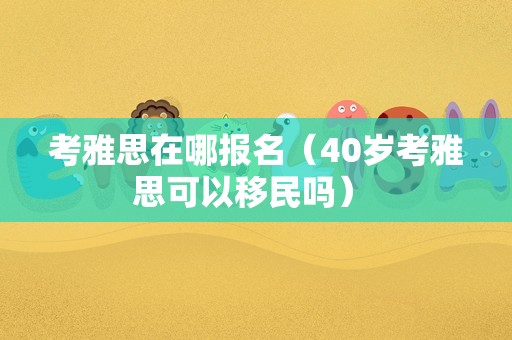 考雅思在哪报名（40岁考雅思可以移民吗） 