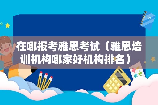 在哪报考雅思考试（雅思培训机构哪家好机构排名） 