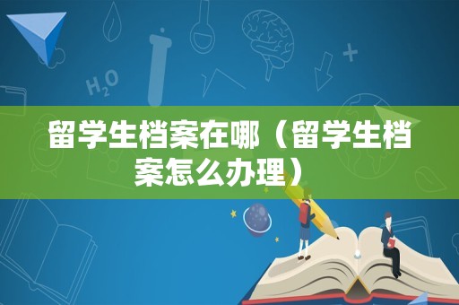 留学生档案在哪（留学生档案怎么办理） 