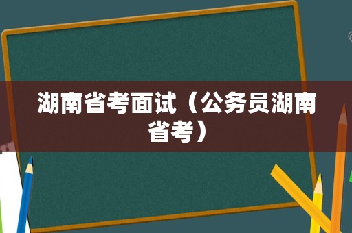 湖南省考面试（公务员湖南省考）