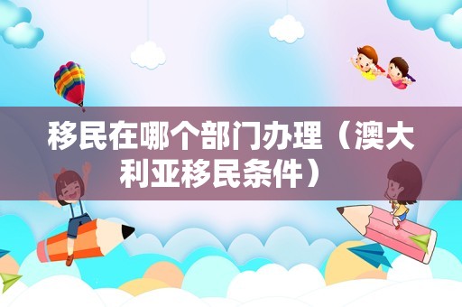 移民在哪个部门办理（澳大利亚移民条件） 