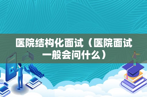 医院结构化面试（医院面试一般会问什么）