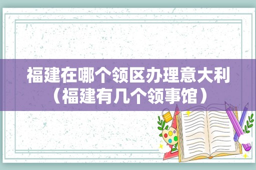 福建在哪个领区办理意大利（福建有几个领事馆） 