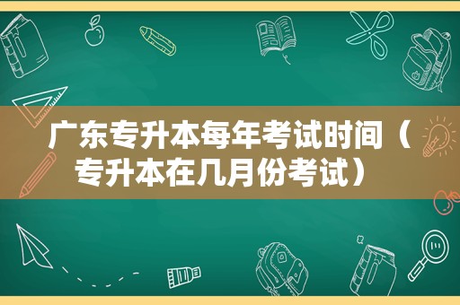 广东专升本每年考试时间（专升本在几月份考试） 