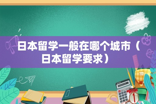 日本留学一般在哪个城市（日本留学要求） 