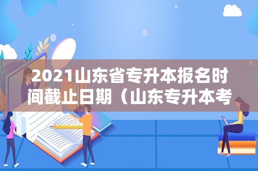 2021山东省专升本报名时间截止日期（山东专升本考试报名时间2021年）