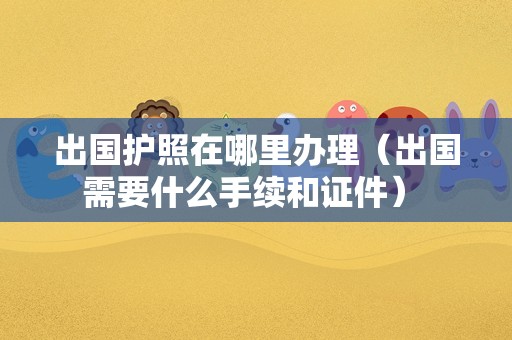 出国护照在哪里办理（出国需要什么手续和证件） 