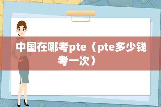 中国在哪考pte（pte多少钱考一次） 