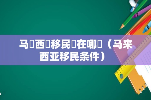 马來西亞移民區在哪裡（马来西亚移民条件） 