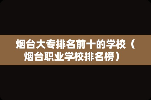 烟台大专排名前十的学校（烟台职业学校排名榜） 