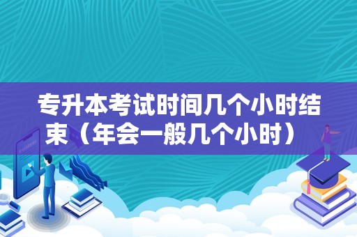 专升本考试时间几个小时结束（年会一般几个小时） 