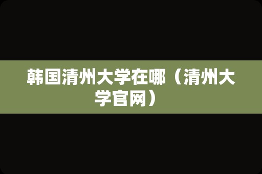 韩国清州大学在哪（清州大学官网） 