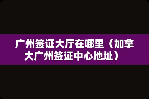 广州签证大厅在哪里（加拿大广州签证中心地址） 