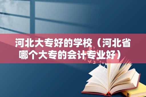 河北大专好的学校（河北省哪个大专的会计专业好） 