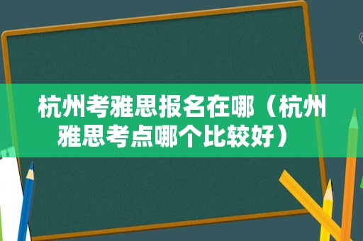 杭州考雅思报名在哪（杭州雅思考点哪个比较好） 